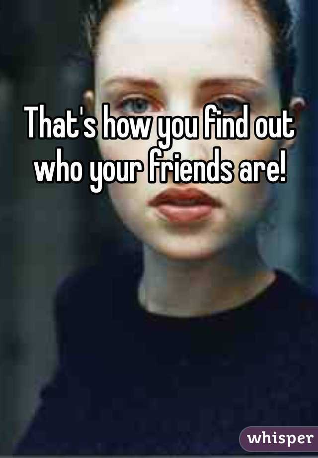 That's how you find out who your friends are!
