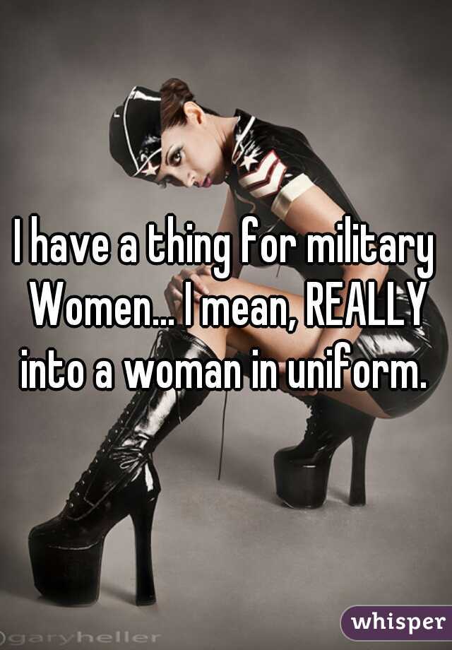 I have a thing for military Women... I mean, REALLY into a woman in uniform. 