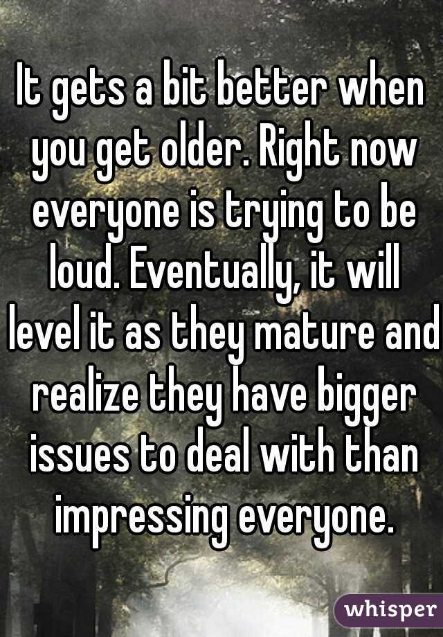 It gets a bit better when you get older. Right now everyone is trying to be loud. Eventually, it will level it as they mature and realize they have bigger issues to deal with than impressing everyone.