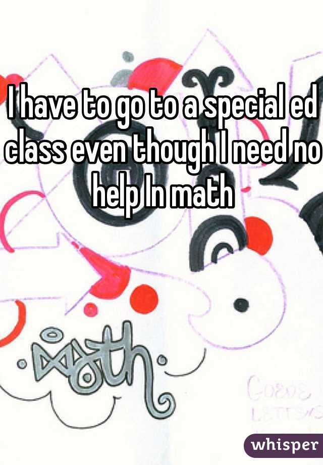 I have to go to a special ed class even though I need no help In math 