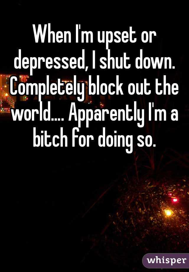 When I'm upset or depressed, I shut down. Completely block out the world.... Apparently I'm a bitch for doing so.