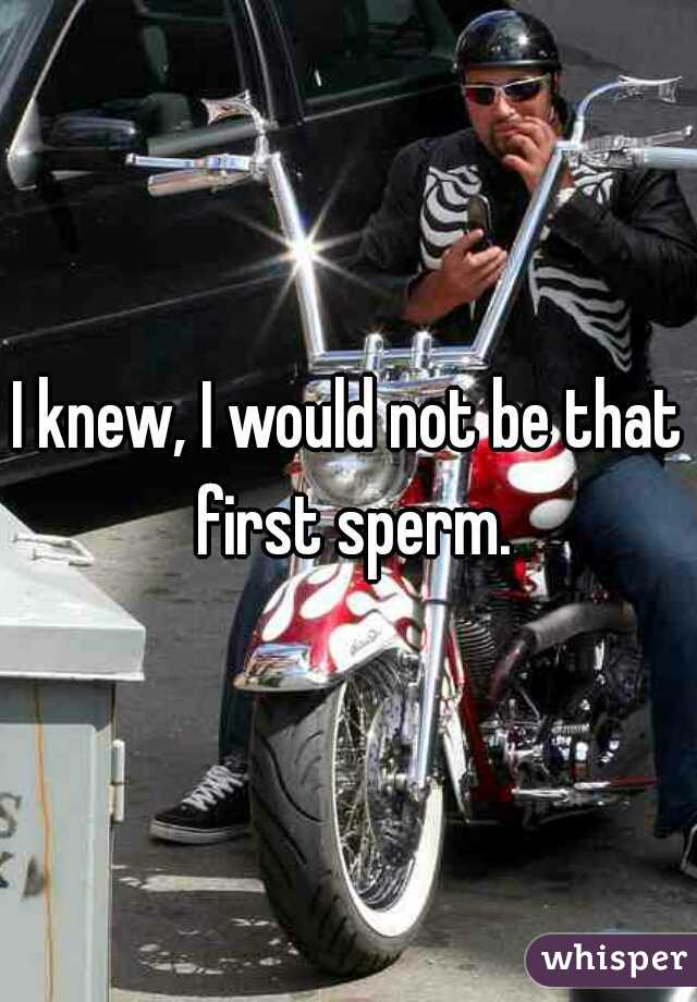 I knew, I would not be that first sperm.