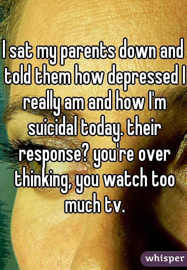 I sat my parents down and told them how depressed I really am and how I'm suicidal today. their response? you're over thinking, you watch too much tv.