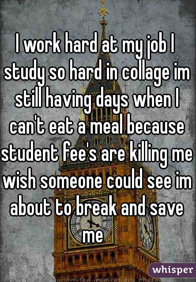 I work hard at my job I study so hard in collage im still having days when I can't eat a meal because student fee's are killing me wish someone could see im about to break and save me  