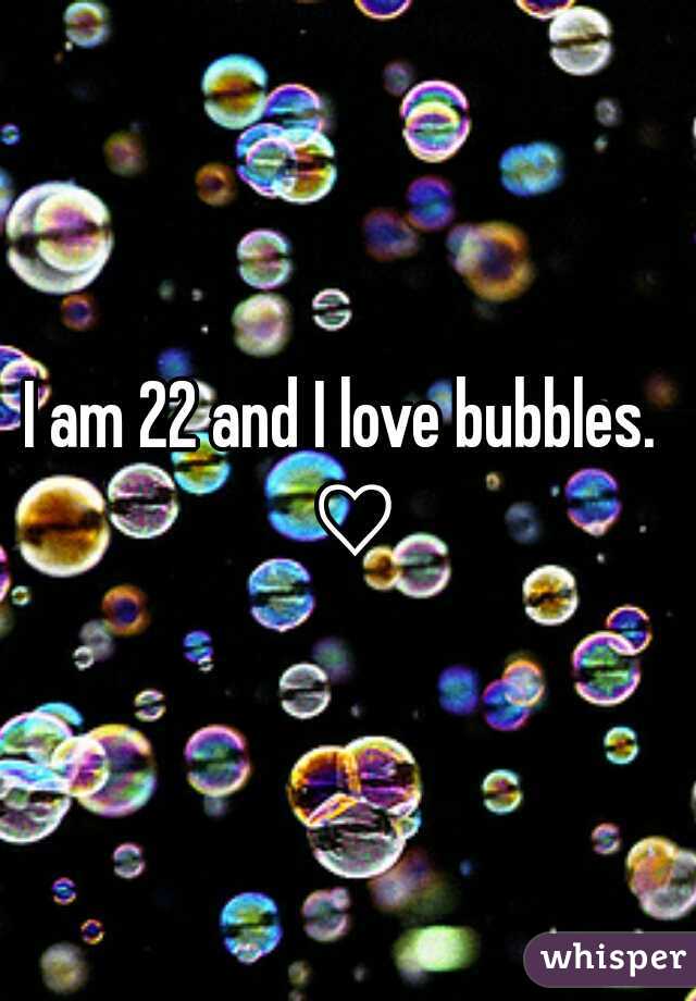 I am 22 and I love bubbles. 
 ♡