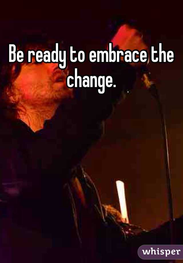 Be ready to embrace the change.