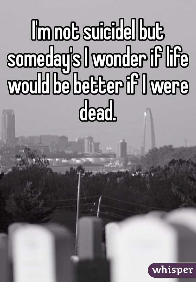 I'm not suicidel but someday's I wonder if life would be better if I were dead.