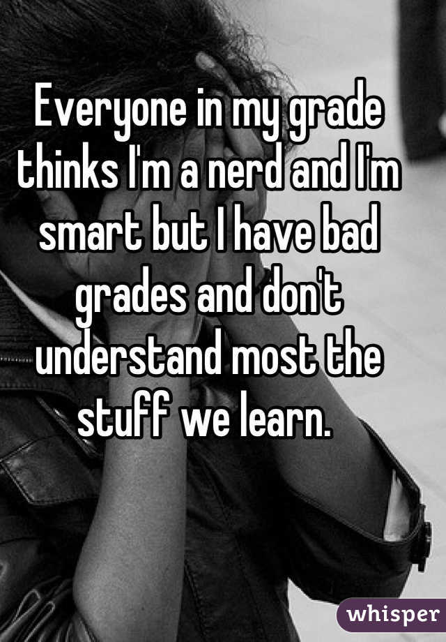 Everyone in my grade thinks I'm a nerd and I'm smart but I have bad grades and don't understand most the stuff we learn. 