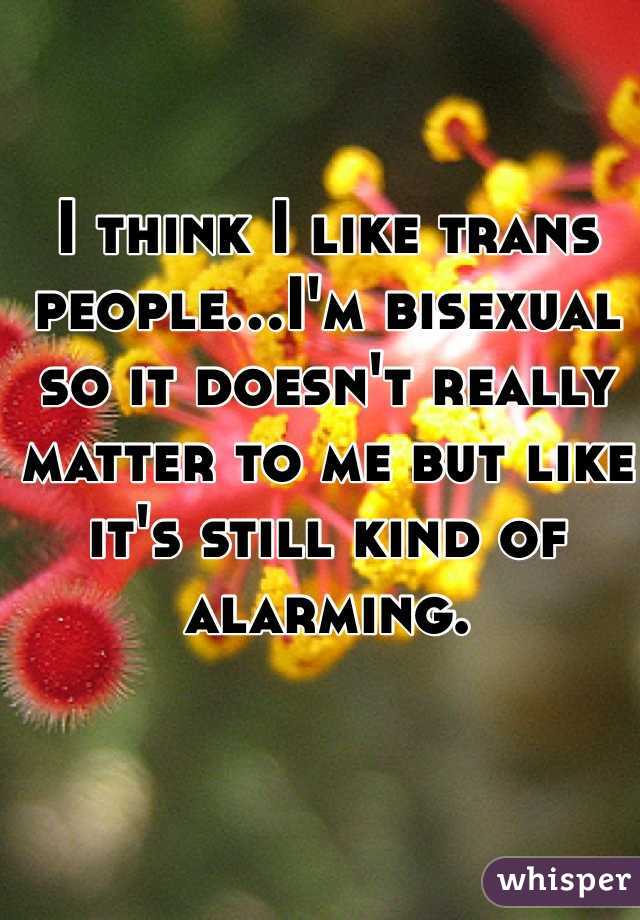 I think I like trans people...I'm bisexual so it doesn't really matter to me but like it's still kind of alarming. 
