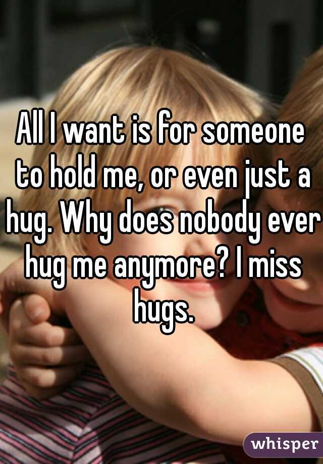 All I want is for someone to hold me, or even just a hug. Why does nobody ever hug me anymore? I miss hugs.