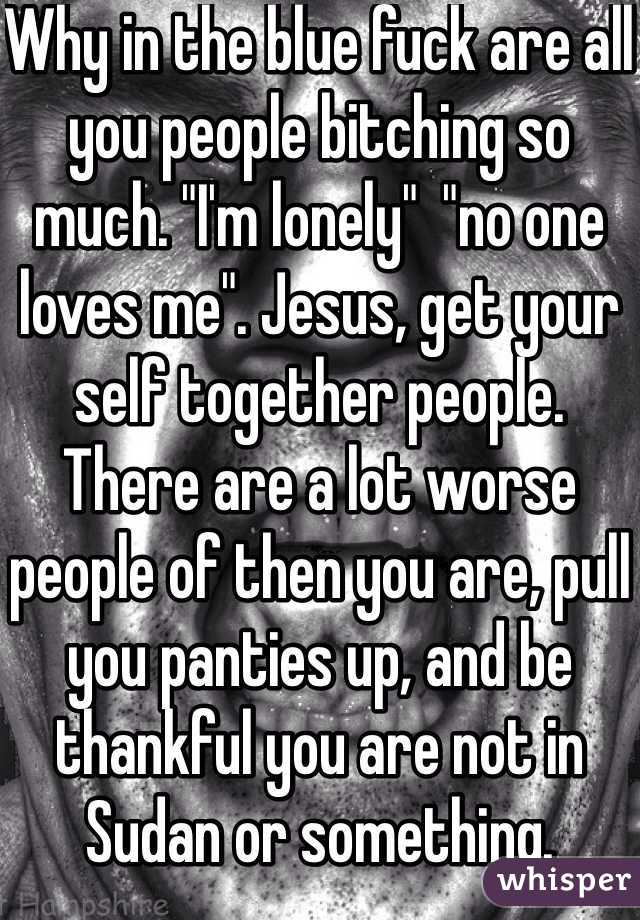 Why in the blue fuck are all you people bitching so much. "I'm lonely"  "no one loves me". Jesus, get your self together people. There are a lot worse people of then you are, pull you panties up, and be thankful you are not in Sudan or something. Spoiled little shits. 