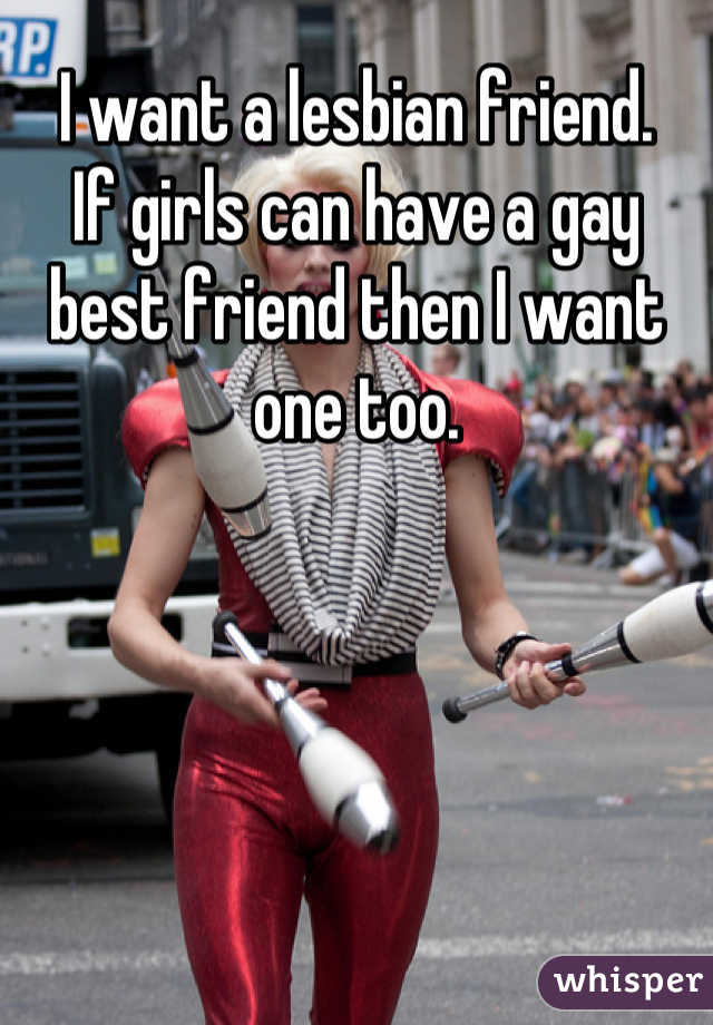 I want a lesbian friend. 
If girls can have a gay best friend then I want one too.