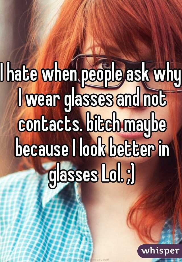 I hate when people ask why I wear glasses and not contacts. bitch maybe because I look better in glasses Lol. ;)