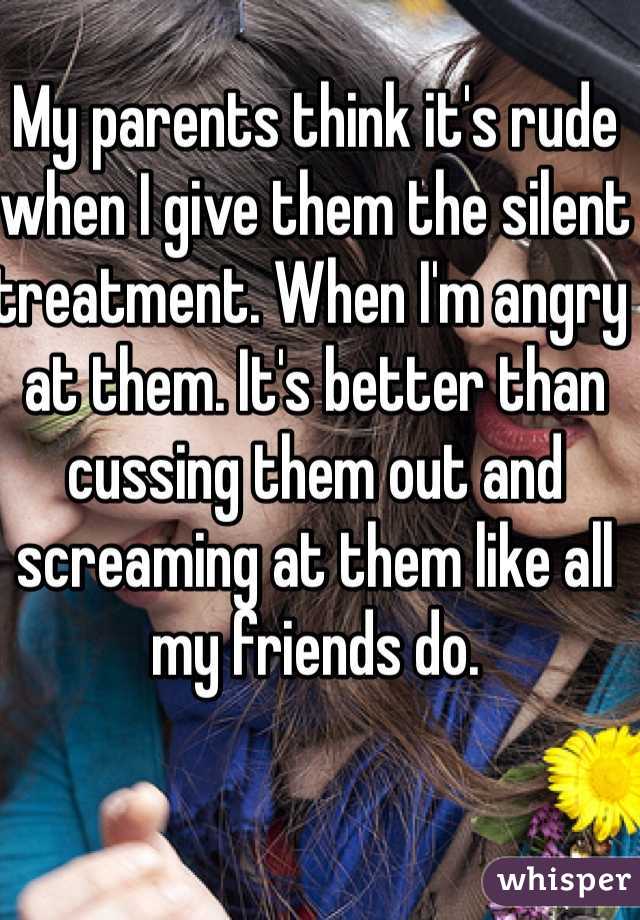 My parents think it's rude when I give them the silent treatment. When I'm angry at them. It's better than cussing them out and screaming at them like all my friends do. 
