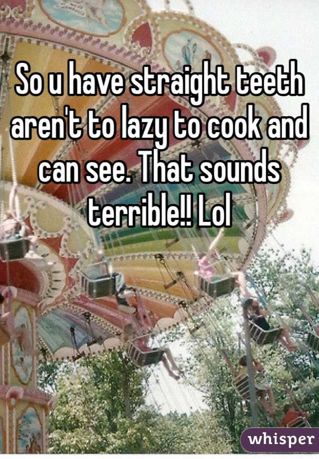 So u have straight teeth aren't to lazy to cook and can see. That sounds terrible!! Lol
