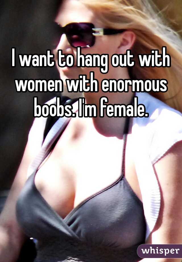 I want to hang out with women with enormous boobs. I'm female.