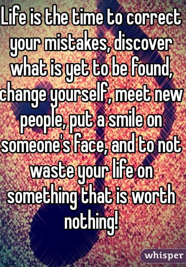 Life is the time to correct your mistakes, discover what is yet to be found, change yourself, meet new people, put a smile on someone's face, and to not waste your life on something that is worth nothing!
