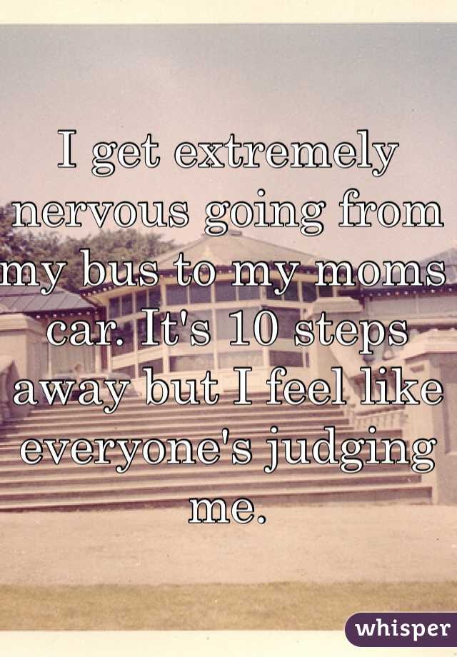 I get extremely nervous going from my bus to my moms car. It's 10 steps away but I feel like everyone's judging me. 