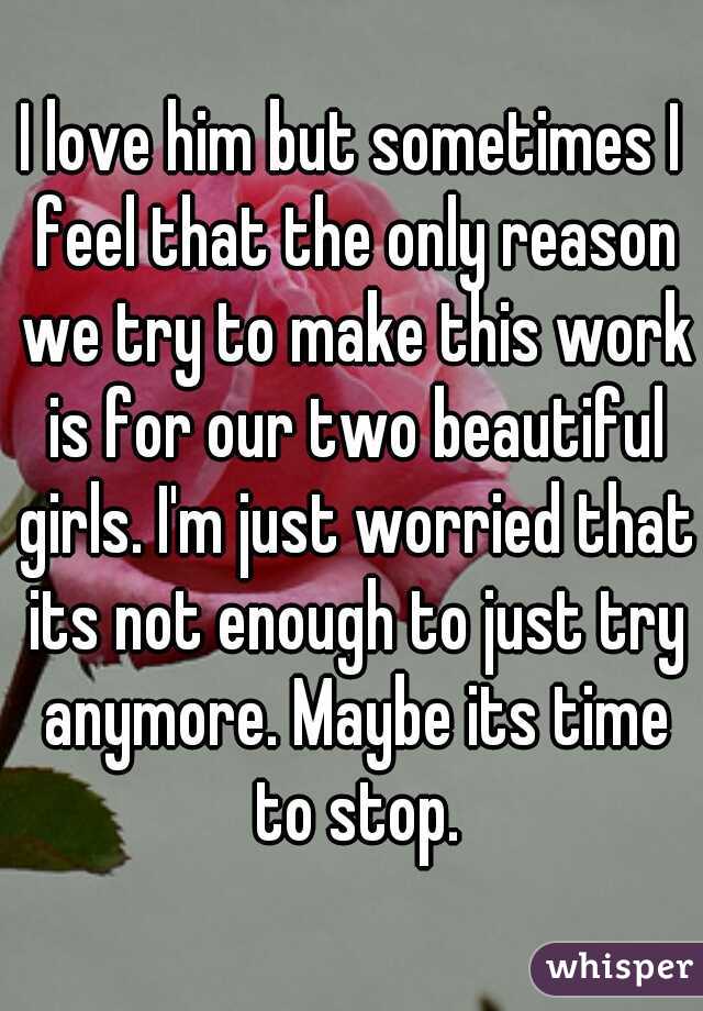 I love him but sometimes I feel that the only reason we try to make this work is for our two beautiful girls. I'm just worried that its not enough to just try anymore. Maybe its time to stop.