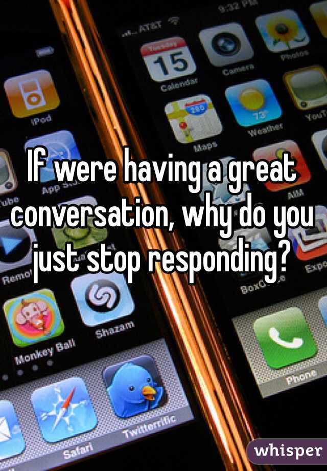 If were having a great conversation, why do you just stop responding? 
