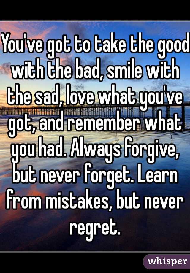 You've got to take the good with the bad, smile with the sad, love what you've got, and remember what you had. Always forgive, but never forget. Learn from mistakes, but never regret.