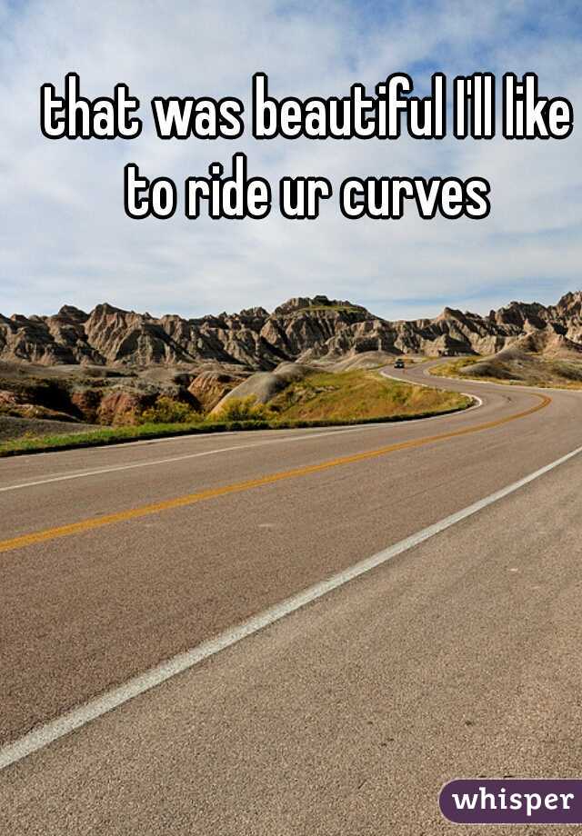 that was beautiful I'll like to ride ur curves 