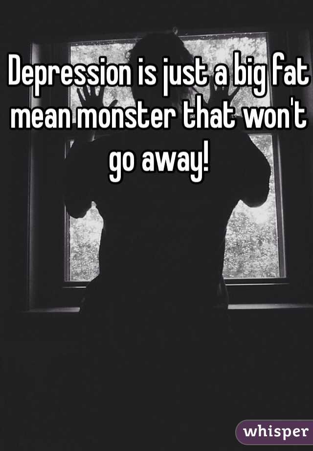 Depression is just a big fat mean monster that won't go away!  