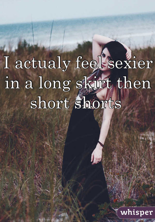 I actualy feel sexier in a long skirt then short shorts 