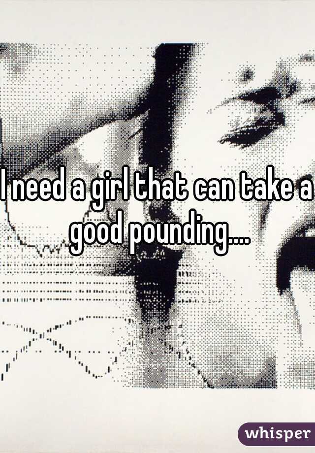 I need a girl that can take a good pounding....