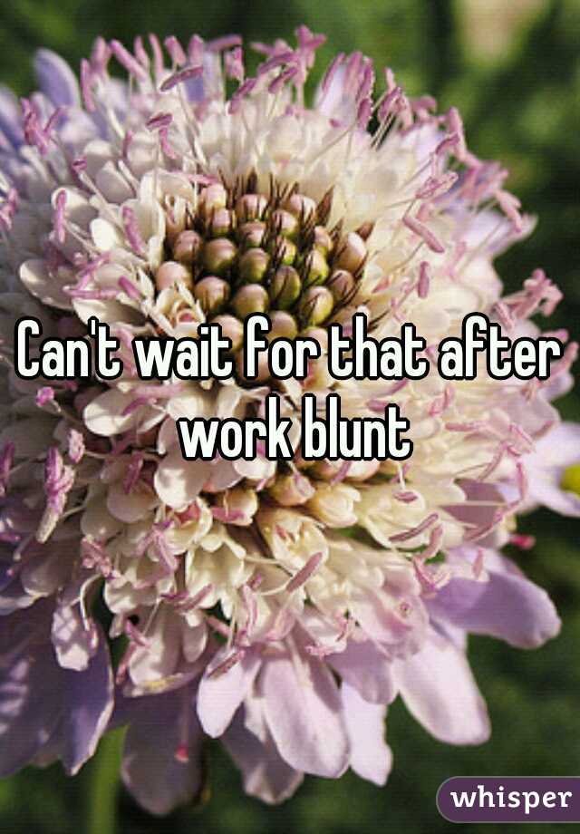 Can't wait for that after work blunt