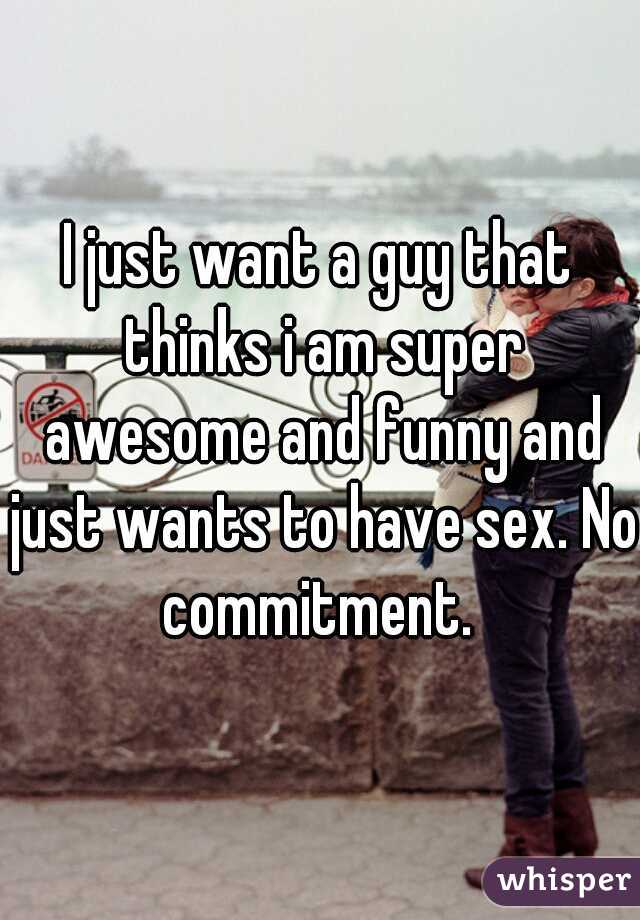 I just want a guy that thinks i am super awesome and funny and just wants to have sex. No commitment. 