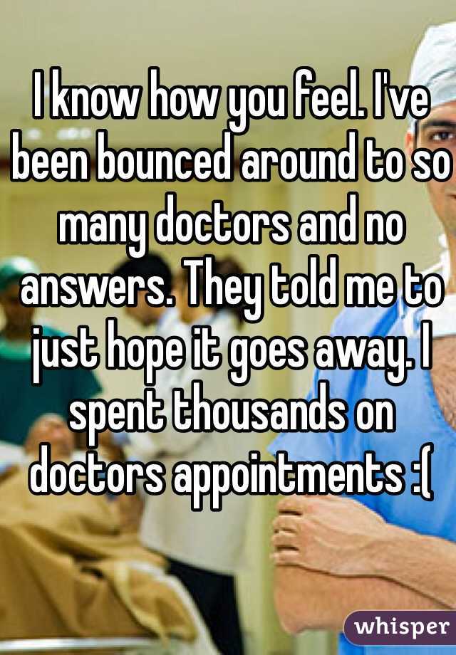 I know how you feel. I've been bounced around to so many doctors and no answers. They told me to just hope it goes away. I spent thousands on doctors appointments :(