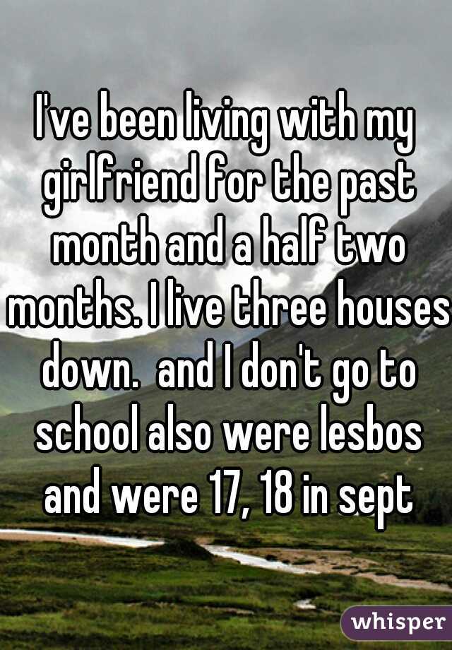 I've been living with my girlfriend for the past month and a half two months. I live three houses down.  and I don't go to school also were lesbos and were 17, 18 in sept