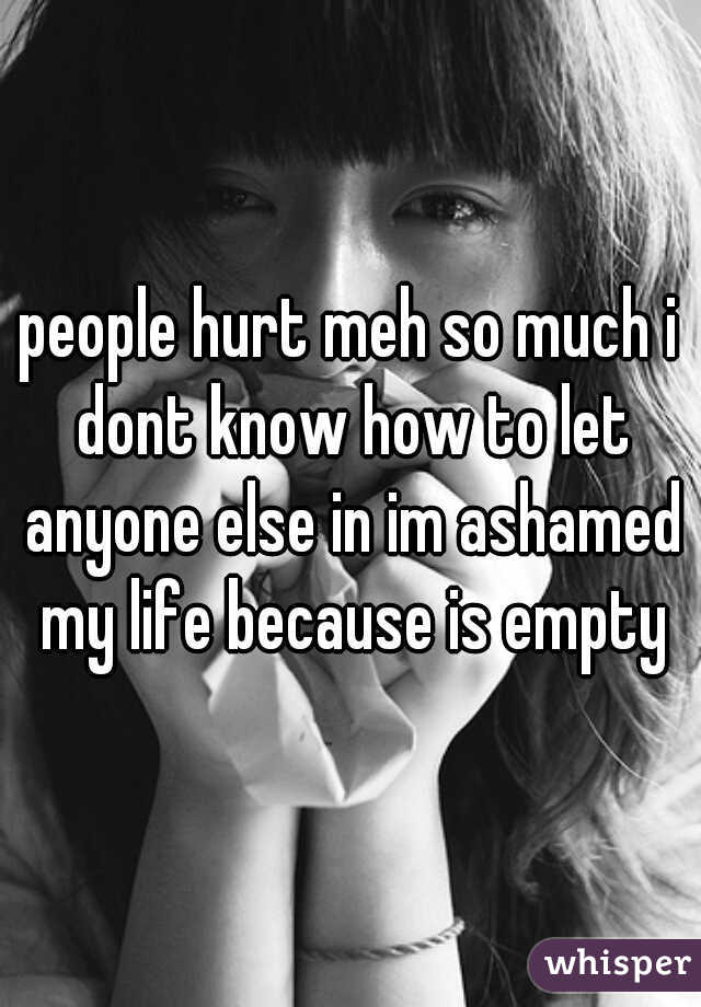 people hurt meh so much i dont know how to let anyone else in im ashamed my life because is empty