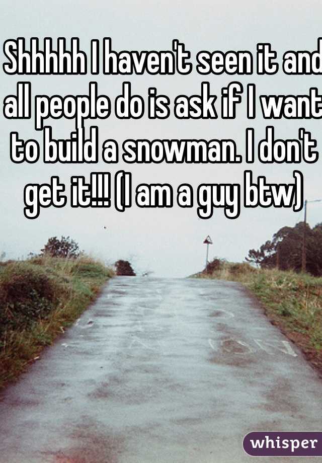 Shhhhh I haven't seen it and all people do is ask if I want to build a snowman. I don't get it!!! (I am a guy btw)