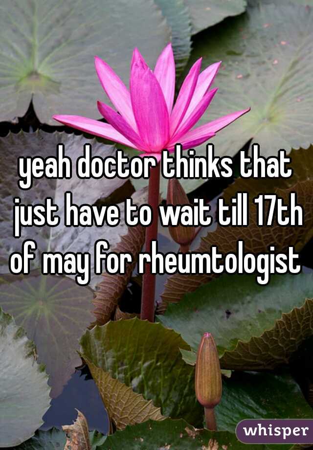 yeah doctor thinks that just have to wait till 17th of may for rheumtologist 