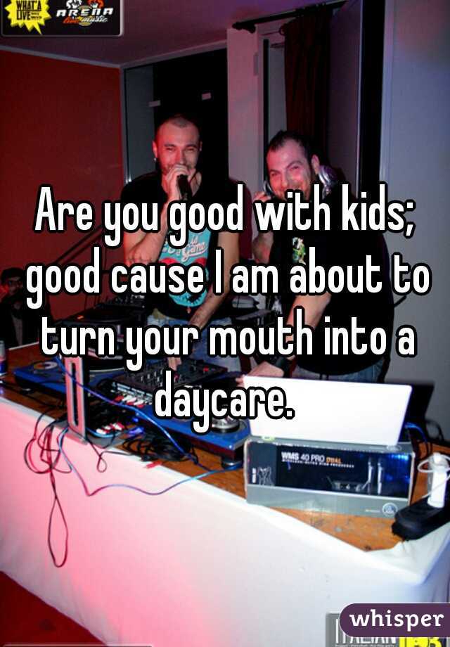 Are you good with kids; good cause I am about to turn your mouth into a daycare. 