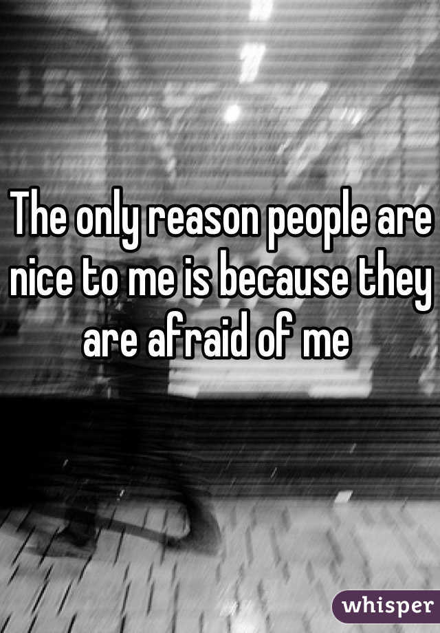 The only reason people are nice to me is because they are afraid of me 
