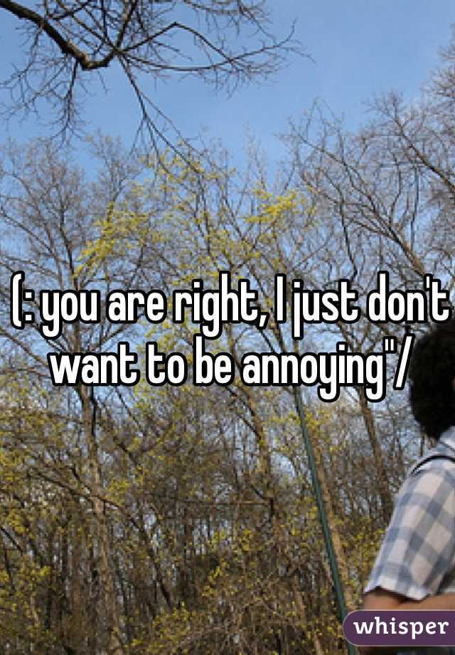 (: you are right, I just don't want to be annoying"/