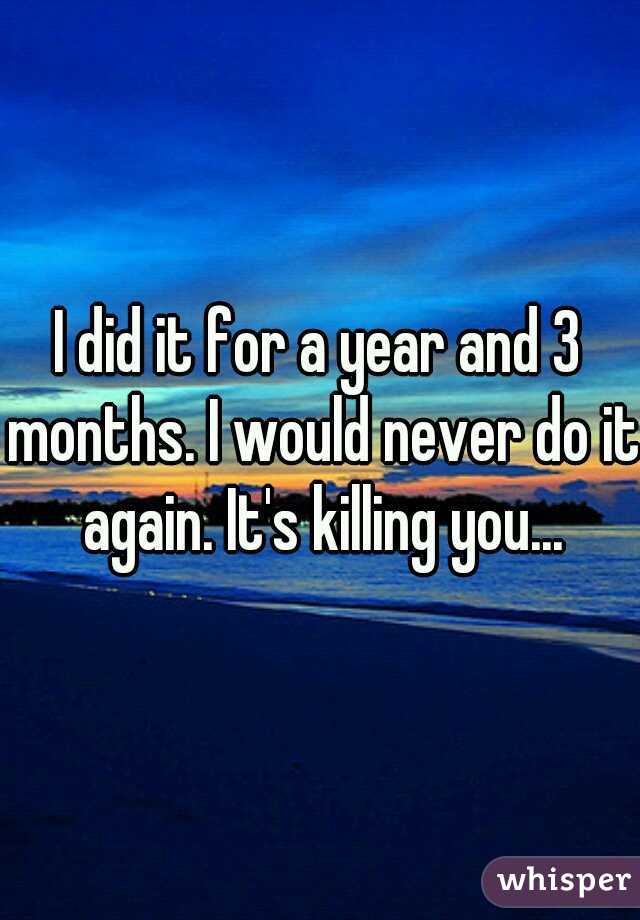 I did it for a year and 3 months. I would never do it again. It's killing you...