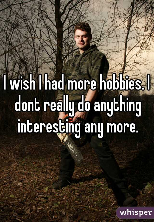 I wish I had more hobbies. I dont really do anything interesting any more.