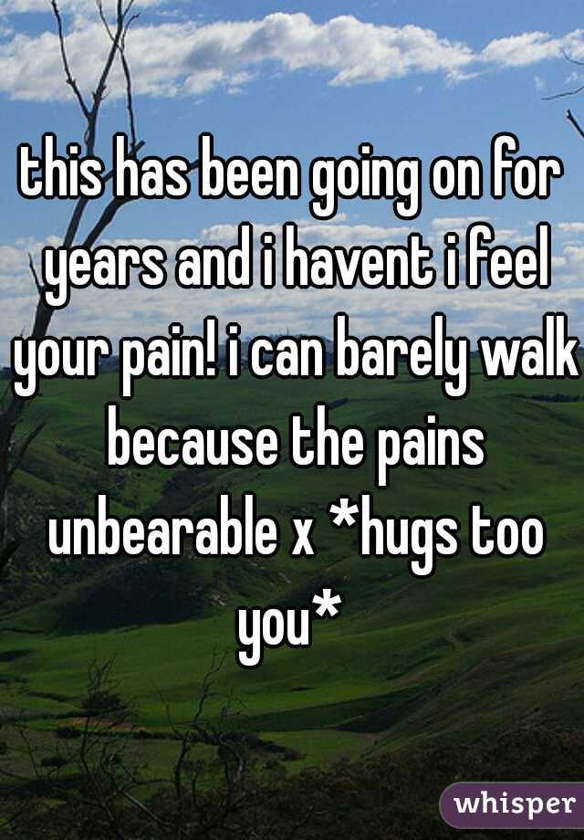 this has been going on for years and i havent i feel your pain! i can barely walk because the pains unbearable x *hugs too you* 