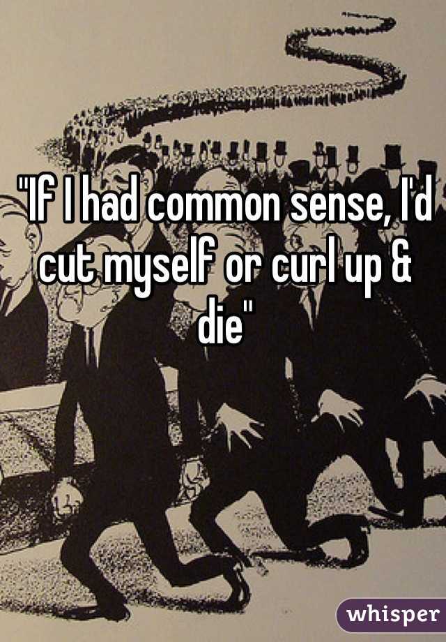 "If I had common sense, I'd cut myself or curl up & die"