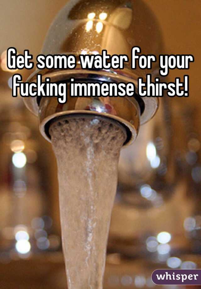 Get some water for your fucking immense thirst!