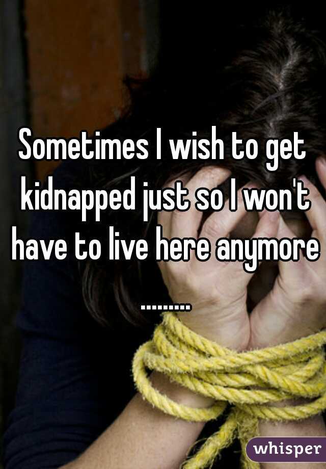 Sometimes I wish to get kidnapped just so I won't have to live here anymore .........