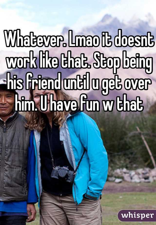 Whatever. Lmao it doesnt work like that. Stop being his friend until u get over him. U have fun w that
