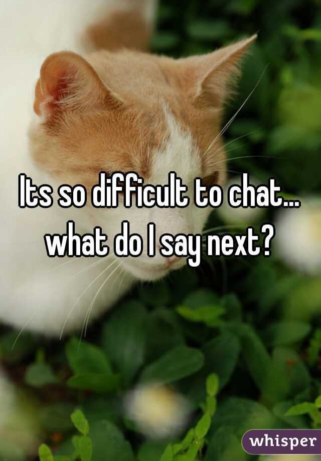Its so difficult to chat... what do I say next? 