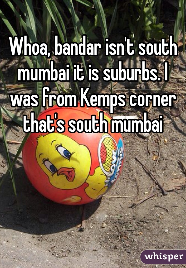 Whoa, bandar isn't south mumbai it is suburbs. I was from Kemps corner that's south mumbai
