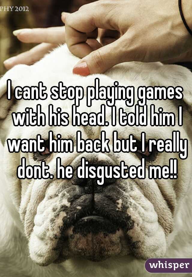 I cant stop playing games with his head. I told him I want him back but I really dont. he disgusted me!!