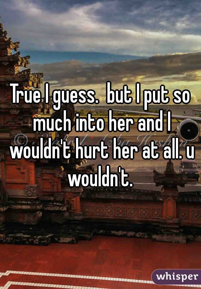True I guess.  but I put so much into her and I wouldn't hurt her at all. u wouldn't. 